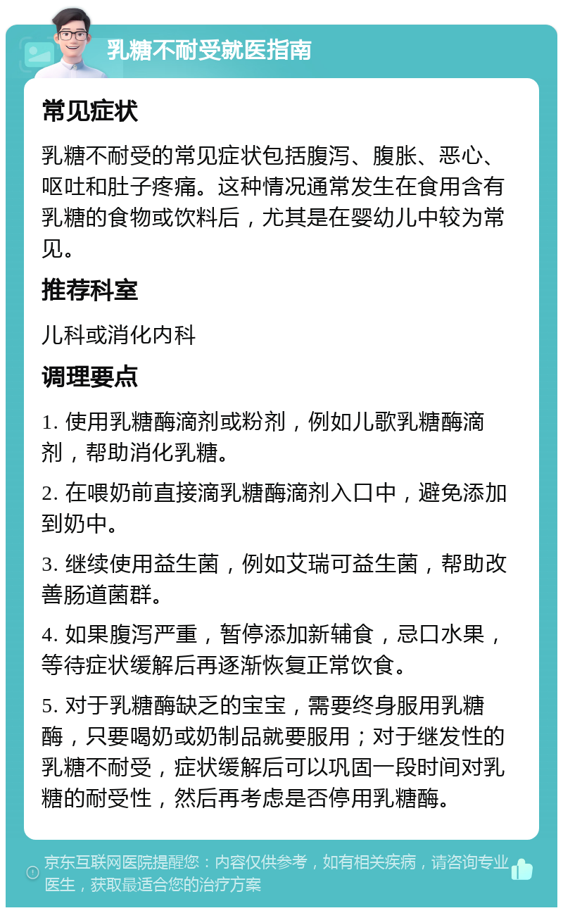 乳糖不耐受就医指南 常见症状 乳糖不耐受的常见症状包括腹泻、腹胀、恶心、呕吐和肚子疼痛。这种情况通常发生在食用含有乳糖的食物或饮料后，尤其是在婴幼儿中较为常见。 推荐科室 儿科或消化内科 调理要点 1. 使用乳糖酶滴剂或粉剂，例如儿歌乳糖酶滴剂，帮助消化乳糖。 2. 在喂奶前直接滴乳糖酶滴剂入口中，避免添加到奶中。 3. 继续使用益生菌，例如艾瑞可益生菌，帮助改善肠道菌群。 4. 如果腹泻严重，暂停添加新辅食，忌口水果，等待症状缓解后再逐渐恢复正常饮食。 5. 对于乳糖酶缺乏的宝宝，需要终身服用乳糖酶，只要喝奶或奶制品就要服用；对于继发性的乳糖不耐受，症状缓解后可以巩固一段时间对乳糖的耐受性，然后再考虑是否停用乳糖酶。