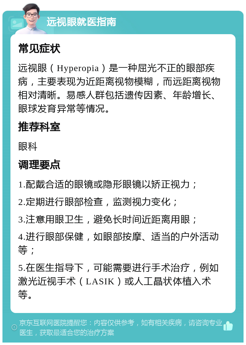 远视眼就医指南 常见症状 远视眼（Hyperopia）是一种屈光不正的眼部疾病，主要表现为近距离视物模糊，而远距离视物相对清晰。易感人群包括遗传因素、年龄增长、眼球发育异常等情况。 推荐科室 眼科 调理要点 1.配戴合适的眼镜或隐形眼镜以矫正视力； 2.定期进行眼部检查，监测视力变化； 3.注意用眼卫生，避免长时间近距离用眼； 4.进行眼部保健，如眼部按摩、适当的户外活动等； 5.在医生指导下，可能需要进行手术治疗，例如激光近视手术（LASIK）或人工晶状体植入术等。