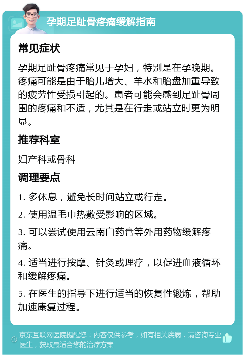 孕期足趾骨疼痛缓解指南 常见症状 孕期足趾骨疼痛常见于孕妇，特别是在孕晚期。疼痛可能是由于胎儿增大、羊水和胎盘加重导致的疲劳性受损引起的。患者可能会感到足趾骨周围的疼痛和不适，尤其是在行走或站立时更为明显。 推荐科室 妇产科或骨科 调理要点 1. 多休息，避免长时间站立或行走。 2. 使用温毛巾热敷受影响的区域。 3. 可以尝试使用云南白药膏等外用药物缓解疼痛。 4. 适当进行按摩、针灸或理疗，以促进血液循环和缓解疼痛。 5. 在医生的指导下进行适当的恢复性锻炼，帮助加速康复过程。