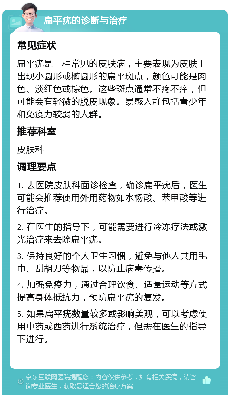 扁平疣的诊断与治疗 常见症状 扁平疣是一种常见的皮肤病，主要表现为皮肤上出现小圆形或椭圆形的扁平斑点，颜色可能是肉色、淡红色或棕色。这些斑点通常不疼不痒，但可能会有轻微的脱皮现象。易感人群包括青少年和免疫力较弱的人群。 推荐科室 皮肤科 调理要点 1. 去医院皮肤科面诊检查，确诊扁平疣后，医生可能会推荐使用外用药物如水杨酸、苯甲酸等进行治疗。 2. 在医生的指导下，可能需要进行冷冻疗法或激光治疗来去除扁平疣。 3. 保持良好的个人卫生习惯，避免与他人共用毛巾、刮胡刀等物品，以防止病毒传播。 4. 加强免疫力，通过合理饮食、适量运动等方式提高身体抵抗力，预防扁平疣的复发。 5. 如果扁平疣数量较多或影响美观，可以考虑使用中药或西药进行系统治疗，但需在医生的指导下进行。