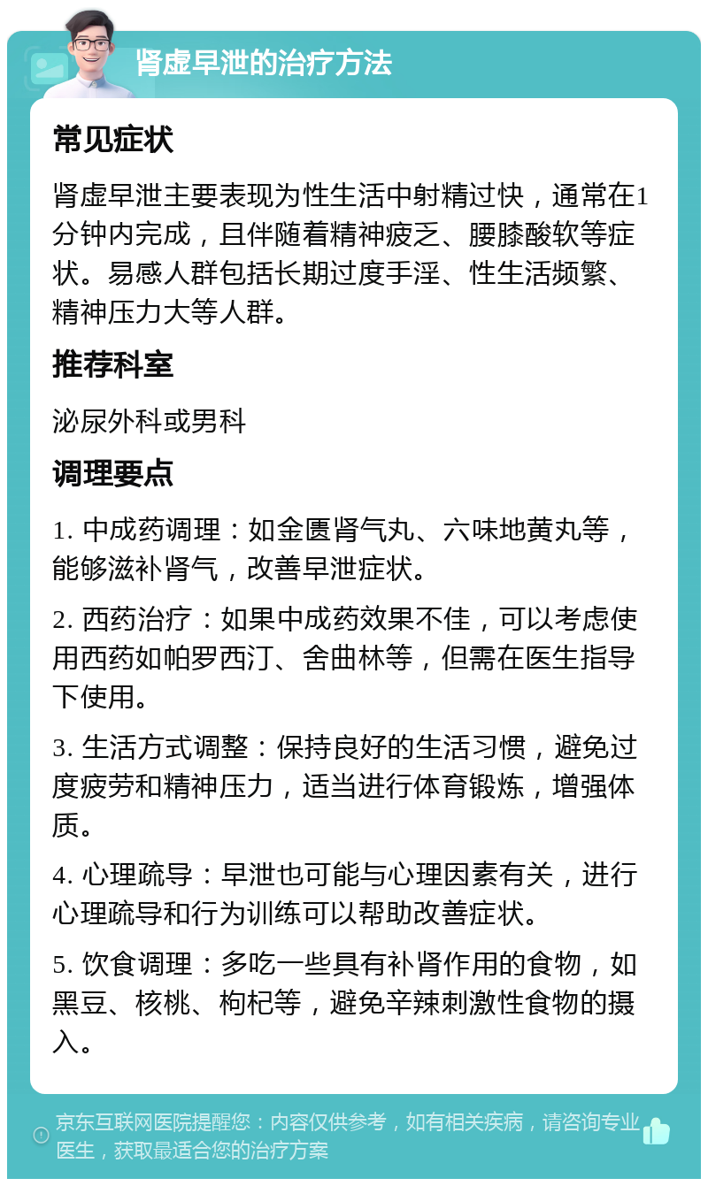 肾虚早泄的治疗方法 常见症状 肾虚早泄主要表现为性生活中射精过快，通常在1分钟内完成，且伴随着精神疲乏、腰膝酸软等症状。易感人群包括长期过度手淫、性生活频繁、精神压力大等人群。 推荐科室 泌尿外科或男科 调理要点 1. 中成药调理：如金匮肾气丸、六味地黄丸等，能够滋补肾气，改善早泄症状。 2. 西药治疗：如果中成药效果不佳，可以考虑使用西药如帕罗西汀、舍曲林等，但需在医生指导下使用。 3. 生活方式调整：保持良好的生活习惯，避免过度疲劳和精神压力，适当进行体育锻炼，增强体质。 4. 心理疏导：早泄也可能与心理因素有关，进行心理疏导和行为训练可以帮助改善症状。 5. 饮食调理：多吃一些具有补肾作用的食物，如黑豆、核桃、枸杞等，避免辛辣刺激性食物的摄入。