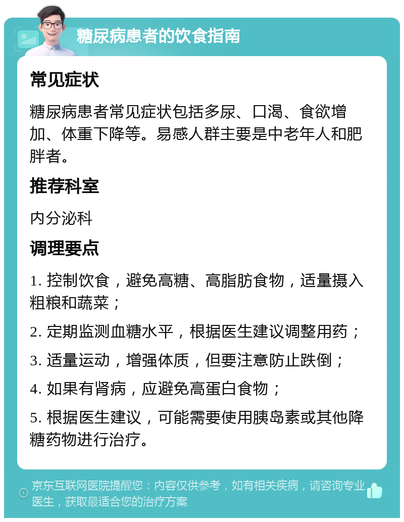 糖尿病患者的饮食指南 常见症状 糖尿病患者常见症状包括多尿、口渴、食欲增加、体重下降等。易感人群主要是中老年人和肥胖者。 推荐科室 内分泌科 调理要点 1. 控制饮食，避免高糖、高脂肪食物，适量摄入粗粮和蔬菜； 2. 定期监测血糖水平，根据医生建议调整用药； 3. 适量运动，增强体质，但要注意防止跌倒； 4. 如果有肾病，应避免高蛋白食物； 5. 根据医生建议，可能需要使用胰岛素或其他降糖药物进行治疗。