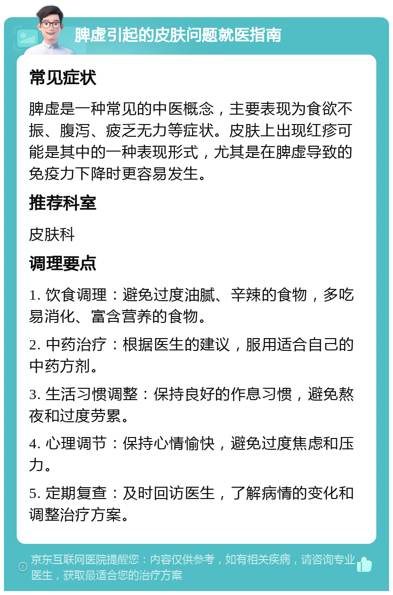 脾虚引起的皮肤问题就医指南 常见症状 脾虚是一种常见的中医概念，主要表现为食欲不振、腹泻、疲乏无力等症状。皮肤上出现红疹可能是其中的一种表现形式，尤其是在脾虚导致的免疫力下降时更容易发生。 推荐科室 皮肤科 调理要点 1. 饮食调理：避免过度油腻、辛辣的食物，多吃易消化、富含营养的食物。 2. 中药治疗：根据医生的建议，服用适合自己的中药方剂。 3. 生活习惯调整：保持良好的作息习惯，避免熬夜和过度劳累。 4. 心理调节：保持心情愉快，避免过度焦虑和压力。 5. 定期复查：及时回访医生，了解病情的变化和调整治疗方案。