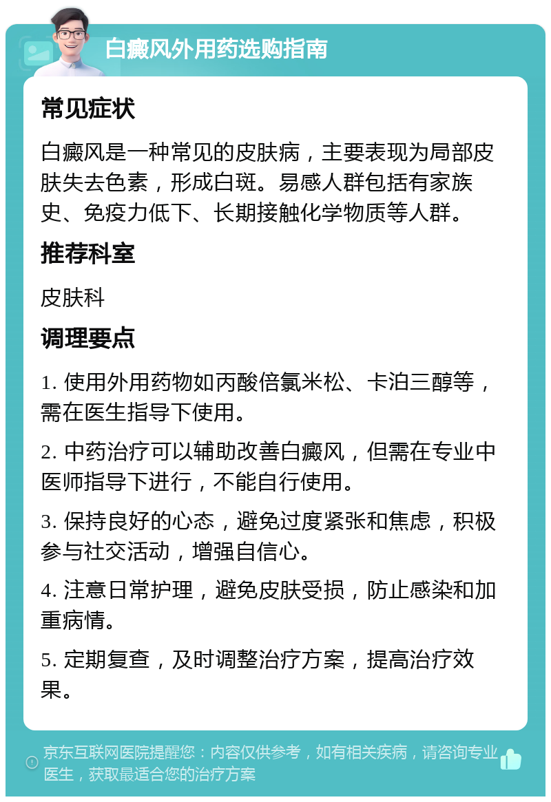 白癜风外用药选购指南 常见症状 白癜风是一种常见的皮肤病，主要表现为局部皮肤失去色素，形成白斑。易感人群包括有家族史、免疫力低下、长期接触化学物质等人群。 推荐科室 皮肤科 调理要点 1. 使用外用药物如丙酸倍氯米松、卡泊三醇等，需在医生指导下使用。 2. 中药治疗可以辅助改善白癜风，但需在专业中医师指导下进行，不能自行使用。 3. 保持良好的心态，避免过度紧张和焦虑，积极参与社交活动，增强自信心。 4. 注意日常护理，避免皮肤受损，防止感染和加重病情。 5. 定期复查，及时调整治疗方案，提高治疗效果。