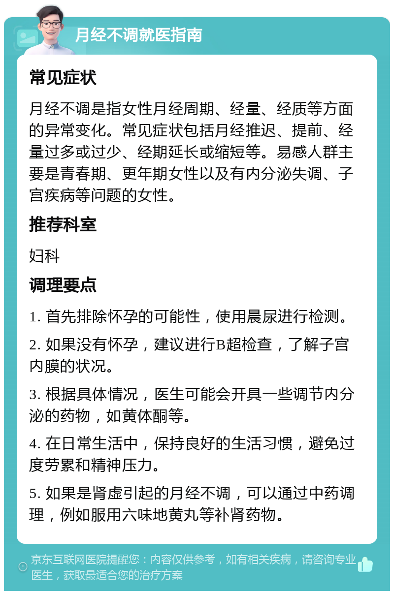 月经不调就医指南 常见症状 月经不调是指女性月经周期、经量、经质等方面的异常变化。常见症状包括月经推迟、提前、经量过多或过少、经期延长或缩短等。易感人群主要是青春期、更年期女性以及有内分泌失调、子宫疾病等问题的女性。 推荐科室 妇科 调理要点 1. 首先排除怀孕的可能性，使用晨尿进行检测。 2. 如果没有怀孕，建议进行B超检查，了解子宫内膜的状况。 3. 根据具体情况，医生可能会开具一些调节内分泌的药物，如黄体酮等。 4. 在日常生活中，保持良好的生活习惯，避免过度劳累和精神压力。 5. 如果是肾虚引起的月经不调，可以通过中药调理，例如服用六味地黄丸等补肾药物。