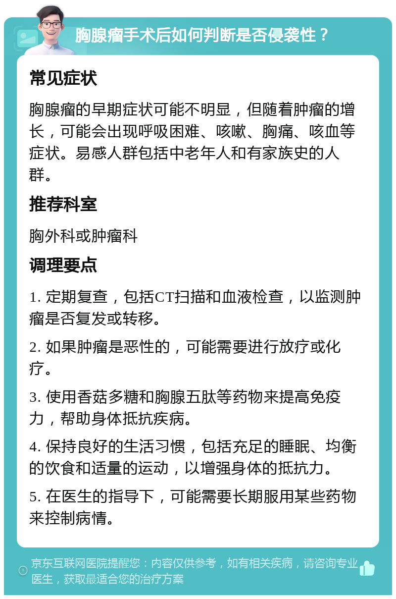 胸腺瘤手术后如何判断是否侵袭性？ 常见症状 胸腺瘤的早期症状可能不明显，但随着肿瘤的增长，可能会出现呼吸困难、咳嗽、胸痛、咳血等症状。易感人群包括中老年人和有家族史的人群。 推荐科室 胸外科或肿瘤科 调理要点 1. 定期复查，包括CT扫描和血液检查，以监测肿瘤是否复发或转移。 2. 如果肿瘤是恶性的，可能需要进行放疗或化疗。 3. 使用香菇多糖和胸腺五肽等药物来提高免疫力，帮助身体抵抗疾病。 4. 保持良好的生活习惯，包括充足的睡眠、均衡的饮食和适量的运动，以增强身体的抵抗力。 5. 在医生的指导下，可能需要长期服用某些药物来控制病情。