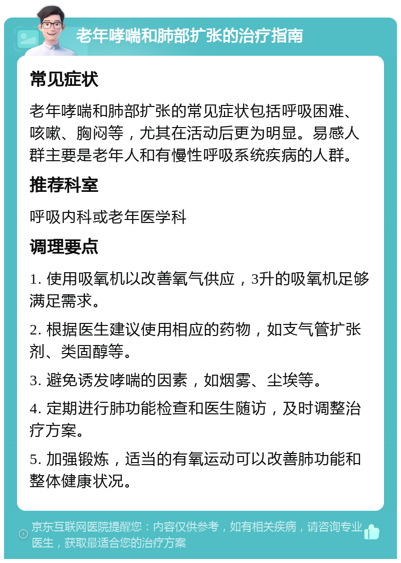 老年哮喘和肺部扩张的治疗指南 常见症状 老年哮喘和肺部扩张的常见症状包括呼吸困难、咳嗽、胸闷等，尤其在活动后更为明显。易感人群主要是老年人和有慢性呼吸系统疾病的人群。 推荐科室 呼吸内科或老年医学科 调理要点 1. 使用吸氧机以改善氧气供应，3升的吸氧机足够满足需求。 2. 根据医生建议使用相应的药物，如支气管扩张剂、类固醇等。 3. 避免诱发哮喘的因素，如烟雾、尘埃等。 4. 定期进行肺功能检查和医生随访，及时调整治疗方案。 5. 加强锻炼，适当的有氧运动可以改善肺功能和整体健康状况。