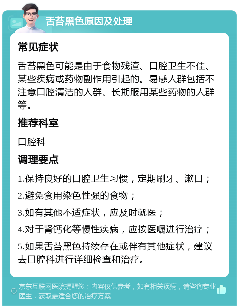 舌苔黑色原因及处理 常见症状 舌苔黑色可能是由于食物残渣、口腔卫生不佳、某些疾病或药物副作用引起的。易感人群包括不注意口腔清洁的人群、长期服用某些药物的人群等。 推荐科室 口腔科 调理要点 1.保持良好的口腔卫生习惯，定期刷牙、漱口； 2.避免食用染色性强的食物； 3.如有其他不适症状，应及时就医； 4.对于肾钙化等慢性疾病，应按医嘱进行治疗； 5.如果舌苔黑色持续存在或伴有其他症状，建议去口腔科进行详细检查和治疗。