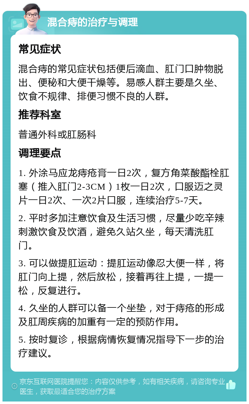 混合痔的治疗与调理 常见症状 混合痔的常见症状包括便后滴血、肛门口肿物脱出、便秘和大便干燥等。易感人群主要是久坐、饮食不规律、排便习惯不良的人群。 推荐科室 普通外科或肛肠科 调理要点 1. 外涂马应龙痔疮膏一日2次，复方角菜酸酯栓肛塞（推入肛门2-3CM）1枚一日2次，口服迈之灵片一日2次、一次2片口服，连续治疗5-7天。 2. 平时多加注意饮食及生活习惯，尽量少吃辛辣刺激饮食及饮酒，避免久站久坐，每天清洗肛门。 3. 可以做提肛运动：提肛运动像忍大便一样，将肛门向上提，然后放松，接着再往上提，一提一松，反复进行。 4. 久坐的人群可以备一个坐垫，对于痔疮的形成及肛周疾病的加重有一定的预防作用。 5. 按时复诊，根据病情恢复情况指导下一步的治疗建议。