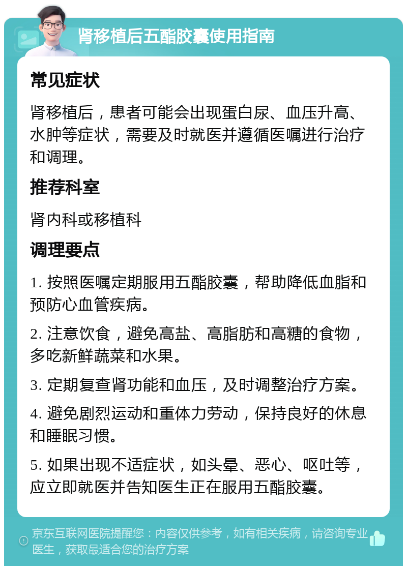 肾移植后五酯胶囊使用指南 常见症状 肾移植后，患者可能会出现蛋白尿、血压升高、水肿等症状，需要及时就医并遵循医嘱进行治疗和调理。 推荐科室 肾内科或移植科 调理要点 1. 按照医嘱定期服用五酯胶囊，帮助降低血脂和预防心血管疾病。 2. 注意饮食，避免高盐、高脂肪和高糖的食物，多吃新鲜蔬菜和水果。 3. 定期复查肾功能和血压，及时调整治疗方案。 4. 避免剧烈运动和重体力劳动，保持良好的休息和睡眠习惯。 5. 如果出现不适症状，如头晕、恶心、呕吐等，应立即就医并告知医生正在服用五酯胶囊。