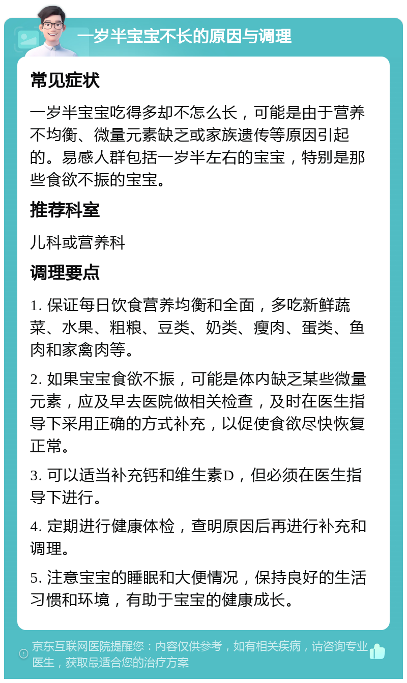 一岁半宝宝不长的原因与调理 常见症状 一岁半宝宝吃得多却不怎么长，可能是由于营养不均衡、微量元素缺乏或家族遗传等原因引起的。易感人群包括一岁半左右的宝宝，特别是那些食欲不振的宝宝。 推荐科室 儿科或营养科 调理要点 1. 保证每日饮食营养均衡和全面，多吃新鲜蔬菜、水果、粗粮、豆类、奶类、瘦肉、蛋类、鱼肉和家禽肉等。 2. 如果宝宝食欲不振，可能是体内缺乏某些微量元素，应及早去医院做相关检查，及时在医生指导下采用正确的方式补充，以促使食欲尽快恢复正常。 3. 可以适当补充钙和维生素D，但必须在医生指导下进行。 4. 定期进行健康体检，查明原因后再进行补充和调理。 5. 注意宝宝的睡眠和大便情况，保持良好的生活习惯和环境，有助于宝宝的健康成长。