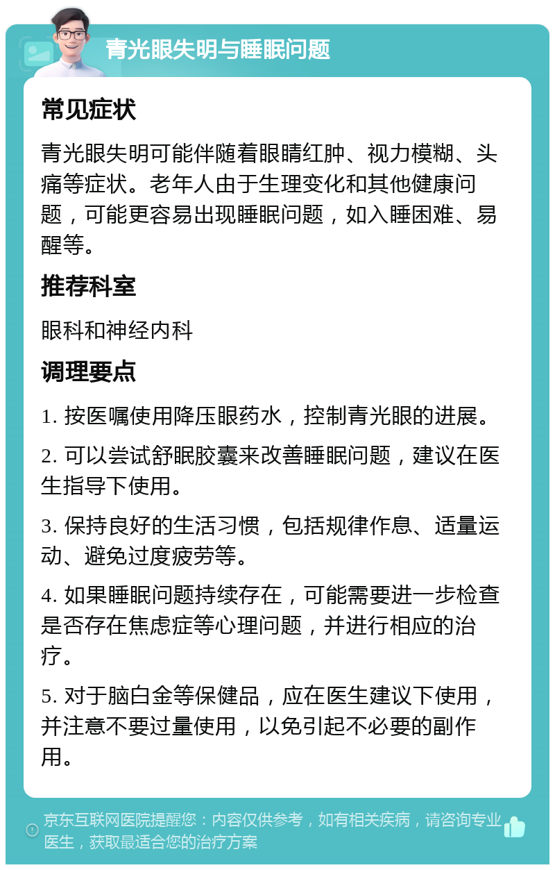 青光眼失明与睡眠问题 常见症状 青光眼失明可能伴随着眼睛红肿、视力模糊、头痛等症状。老年人由于生理变化和其他健康问题，可能更容易出现睡眠问题，如入睡困难、易醒等。 推荐科室 眼科和神经内科 调理要点 1. 按医嘱使用降压眼药水，控制青光眼的进展。 2. 可以尝试舒眠胶囊来改善睡眠问题，建议在医生指导下使用。 3. 保持良好的生活习惯，包括规律作息、适量运动、避免过度疲劳等。 4. 如果睡眠问题持续存在，可能需要进一步检查是否存在焦虑症等心理问题，并进行相应的治疗。 5. 对于脑白金等保健品，应在医生建议下使用，并注意不要过量使用，以免引起不必要的副作用。