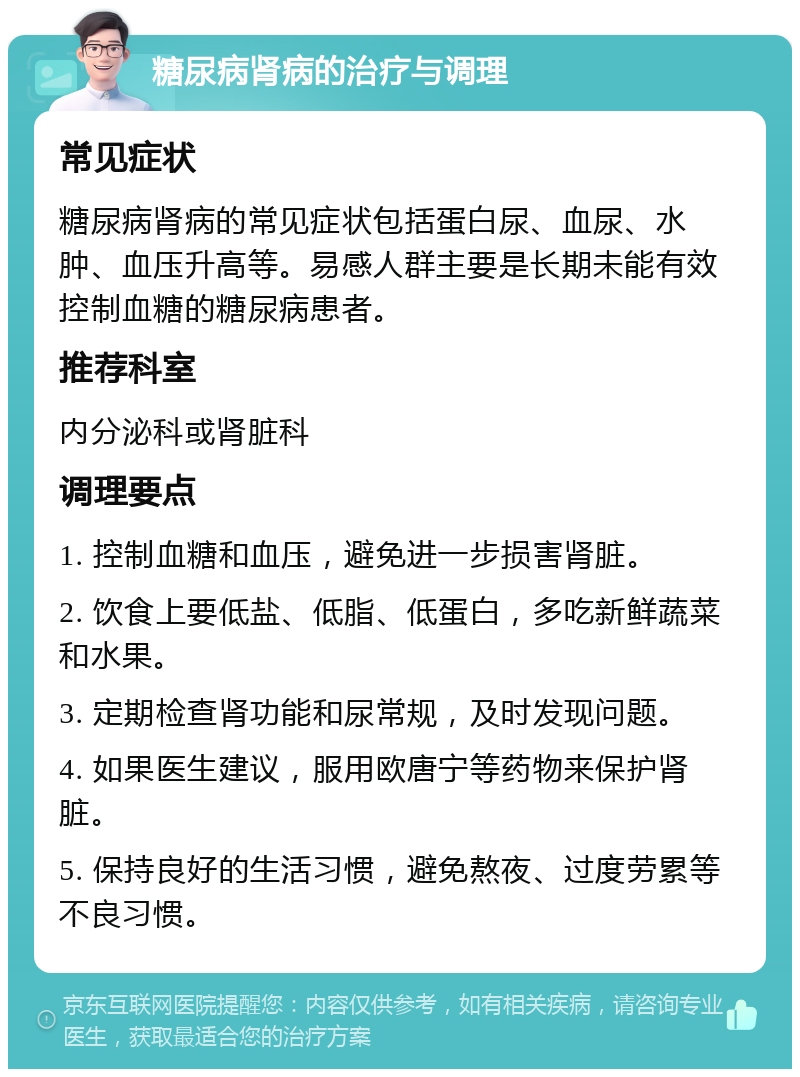 糖尿病肾病的治疗与调理 常见症状 糖尿病肾病的常见症状包括蛋白尿、血尿、水肿、血压升高等。易感人群主要是长期未能有效控制血糖的糖尿病患者。 推荐科室 内分泌科或肾脏科 调理要点 1. 控制血糖和血压，避免进一步损害肾脏。 2. 饮食上要低盐、低脂、低蛋白，多吃新鲜蔬菜和水果。 3. 定期检查肾功能和尿常规，及时发现问题。 4. 如果医生建议，服用欧唐宁等药物来保护肾脏。 5. 保持良好的生活习惯，避免熬夜、过度劳累等不良习惯。