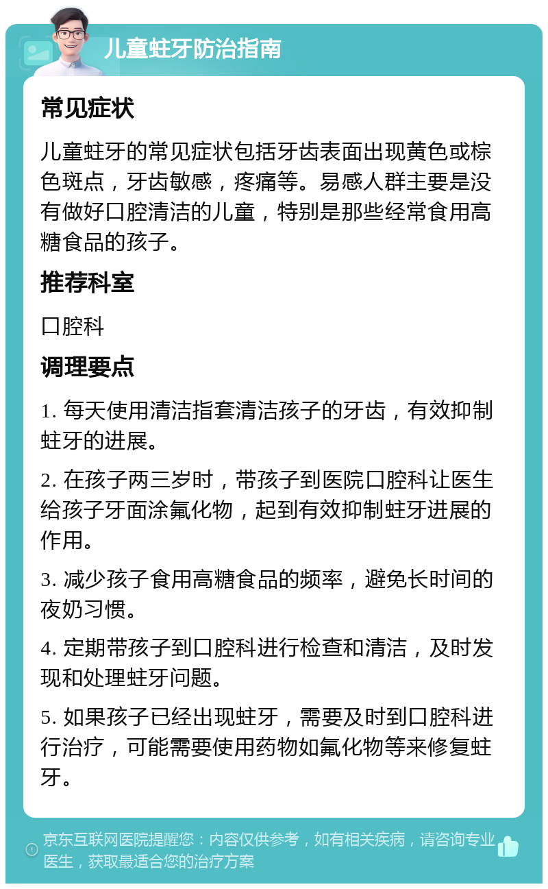 儿童蛀牙防治指南 常见症状 儿童蛀牙的常见症状包括牙齿表面出现黄色或棕色斑点，牙齿敏感，疼痛等。易感人群主要是没有做好口腔清洁的儿童，特别是那些经常食用高糖食品的孩子。 推荐科室 口腔科 调理要点 1. 每天使用清洁指套清洁孩子的牙齿，有效抑制蛀牙的进展。 2. 在孩子两三岁时，带孩子到医院口腔科让医生给孩子牙面涂氟化物，起到有效抑制蛀牙进展的作用。 3. 减少孩子食用高糖食品的频率，避免长时间的夜奶习惯。 4. 定期带孩子到口腔科进行检查和清洁，及时发现和处理蛀牙问题。 5. 如果孩子已经出现蛀牙，需要及时到口腔科进行治疗，可能需要使用药物如氟化物等来修复蛀牙。