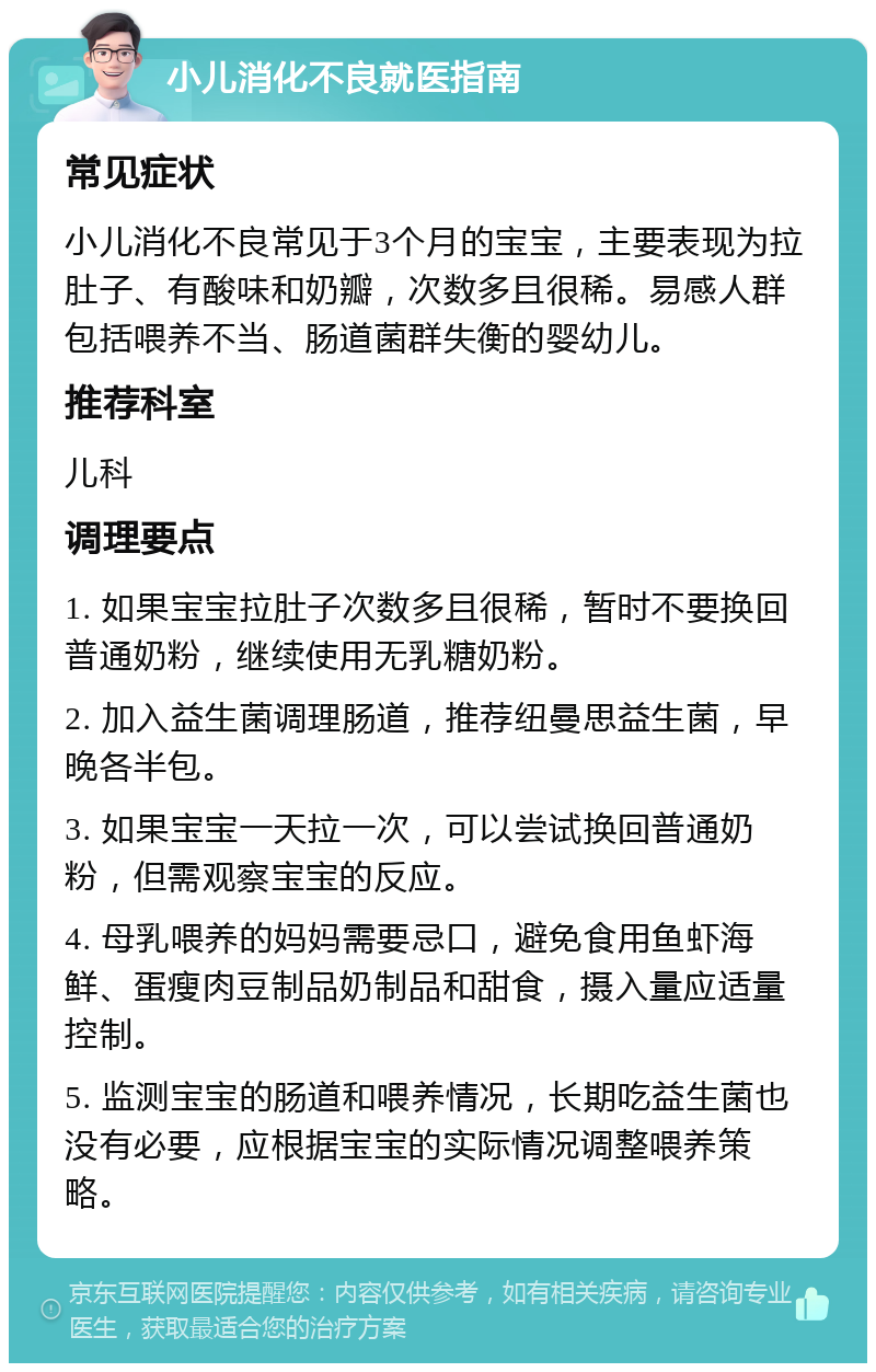 小儿消化不良就医指南 常见症状 小儿消化不良常见于3个月的宝宝，主要表现为拉肚子、有酸味和奶瓣，次数多且很稀。易感人群包括喂养不当、肠道菌群失衡的婴幼儿。 推荐科室 儿科 调理要点 1. 如果宝宝拉肚子次数多且很稀，暂时不要换回普通奶粉，继续使用无乳糖奶粉。 2. 加入益生菌调理肠道，推荐纽曼思益生菌，早晚各半包。 3. 如果宝宝一天拉一次，可以尝试换回普通奶粉，但需观察宝宝的反应。 4. 母乳喂养的妈妈需要忌口，避免食用鱼虾海鲜、蛋瘦肉豆制品奶制品和甜食，摄入量应适量控制。 5. 监测宝宝的肠道和喂养情况，长期吃益生菌也没有必要，应根据宝宝的实际情况调整喂养策略。