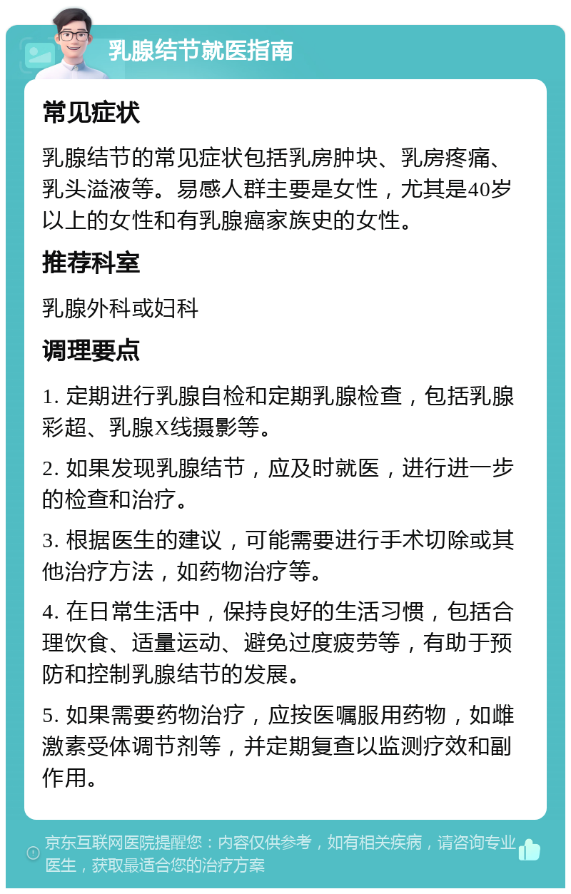 乳腺结节就医指南 常见症状 乳腺结节的常见症状包括乳房肿块、乳房疼痛、乳头溢液等。易感人群主要是女性，尤其是40岁以上的女性和有乳腺癌家族史的女性。 推荐科室 乳腺外科或妇科 调理要点 1. 定期进行乳腺自检和定期乳腺检查，包括乳腺彩超、乳腺X线摄影等。 2. 如果发现乳腺结节，应及时就医，进行进一步的检查和治疗。 3. 根据医生的建议，可能需要进行手术切除或其他治疗方法，如药物治疗等。 4. 在日常生活中，保持良好的生活习惯，包括合理饮食、适量运动、避免过度疲劳等，有助于预防和控制乳腺结节的发展。 5. 如果需要药物治疗，应按医嘱服用药物，如雌激素受体调节剂等，并定期复查以监测疗效和副作用。