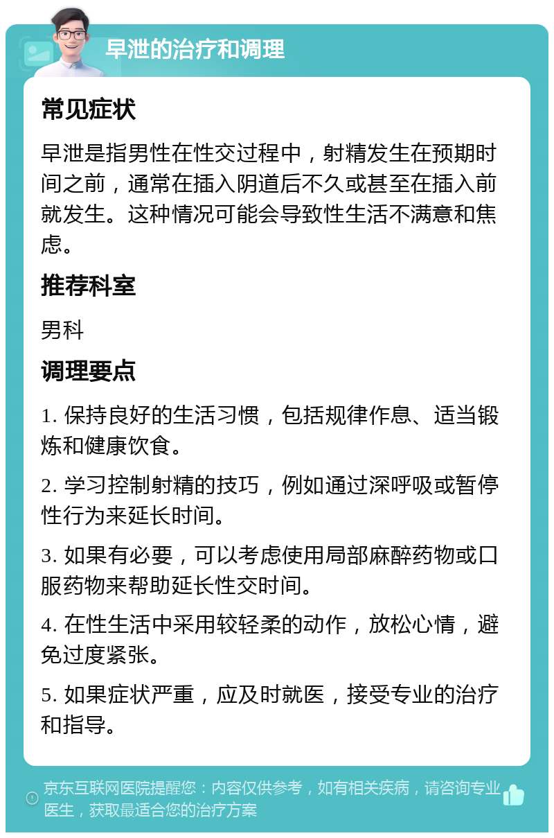 早泄的治疗和调理 常见症状 早泄是指男性在性交过程中，射精发生在预期时间之前，通常在插入阴道后不久或甚至在插入前就发生。这种情况可能会导致性生活不满意和焦虑。 推荐科室 男科 调理要点 1. 保持良好的生活习惯，包括规律作息、适当锻炼和健康饮食。 2. 学习控制射精的技巧，例如通过深呼吸或暂停性行为来延长时间。 3. 如果有必要，可以考虑使用局部麻醉药物或口服药物来帮助延长性交时间。 4. 在性生活中采用较轻柔的动作，放松心情，避免过度紧张。 5. 如果症状严重，应及时就医，接受专业的治疗和指导。