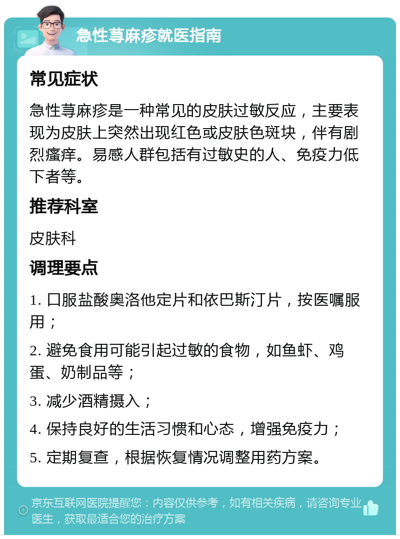 急性荨麻疹就医指南 常见症状 急性荨麻疹是一种常见的皮肤过敏反应，主要表现为皮肤上突然出现红色或皮肤色斑块，伴有剧烈瘙痒。易感人群包括有过敏史的人、免疫力低下者等。 推荐科室 皮肤科 调理要点 1. 口服盐酸奥洛他定片和依巴斯汀片，按医嘱服用； 2. 避免食用可能引起过敏的食物，如鱼虾、鸡蛋、奶制品等； 3. 减少酒精摄入； 4. 保持良好的生活习惯和心态，增强免疫力； 5. 定期复查，根据恢复情况调整用药方案。