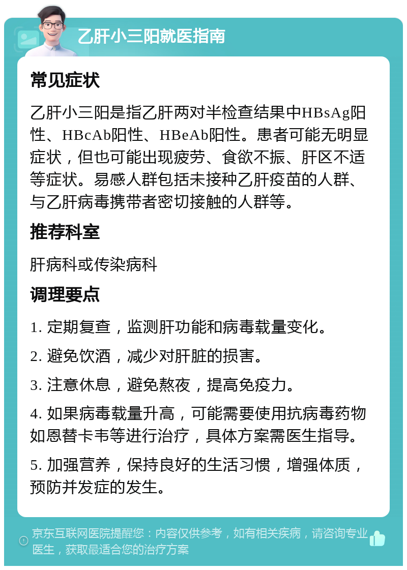 乙肝小三阳就医指南 常见症状 乙肝小三阳是指乙肝两对半检查结果中HBsAg阳性、HBcAb阳性、HBeAb阳性。患者可能无明显症状，但也可能出现疲劳、食欲不振、肝区不适等症状。易感人群包括未接种乙肝疫苗的人群、与乙肝病毒携带者密切接触的人群等。 推荐科室 肝病科或传染病科 调理要点 1. 定期复查，监测肝功能和病毒载量变化。 2. 避免饮酒，减少对肝脏的损害。 3. 注意休息，避免熬夜，提高免疫力。 4. 如果病毒载量升高，可能需要使用抗病毒药物如恩替卡韦等进行治疗，具体方案需医生指导。 5. 加强营养，保持良好的生活习惯，增强体质，预防并发症的发生。