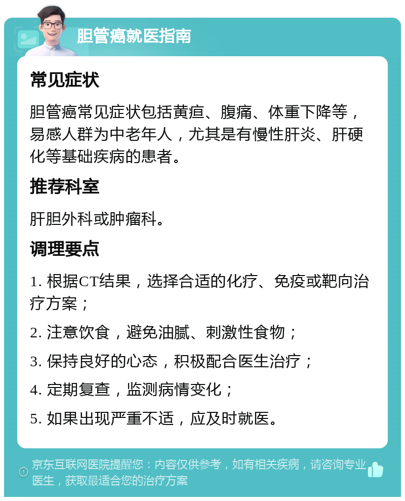 胆管癌就医指南 常见症状 胆管癌常见症状包括黄疸、腹痛、体重下降等，易感人群为中老年人，尤其是有慢性肝炎、肝硬化等基础疾病的患者。 推荐科室 肝胆外科或肿瘤科。 调理要点 1. 根据CT结果，选择合适的化疗、免疫或靶向治疗方案； 2. 注意饮食，避免油腻、刺激性食物； 3. 保持良好的心态，积极配合医生治疗； 4. 定期复查，监测病情变化； 5. 如果出现严重不适，应及时就医。