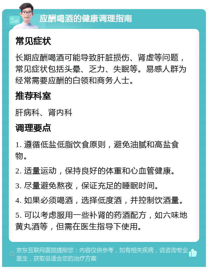 应酬喝酒的健康调理指南 常见症状 长期应酬喝酒可能导致肝脏损伤、肾虚等问题，常见症状包括头晕、乏力、失眠等。易感人群为经常需要应酬的白领和商务人士。 推荐科室 肝病科、肾内科 调理要点 1. 遵循低盐低脂饮食原则，避免油腻和高盐食物。 2. 适量运动，保持良好的体重和心血管健康。 3. 尽量避免熬夜，保证充足的睡眠时间。 4. 如果必须喝酒，选择低度酒，并控制饮酒量。 5. 可以考虑服用一些补肾的药酒配方，如六味地黄丸酒等，但需在医生指导下使用。