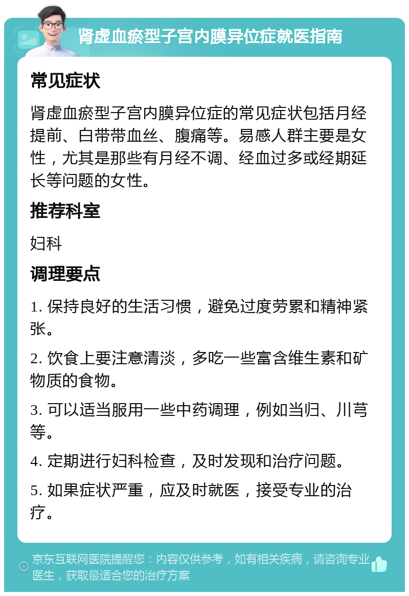 肾虚血瘀型子宫内膜异位症就医指南 常见症状 肾虚血瘀型子宫内膜异位症的常见症状包括月经提前、白带带血丝、腹痛等。易感人群主要是女性，尤其是那些有月经不调、经血过多或经期延长等问题的女性。 推荐科室 妇科 调理要点 1. 保持良好的生活习惯，避免过度劳累和精神紧张。 2. 饮食上要注意清淡，多吃一些富含维生素和矿物质的食物。 3. 可以适当服用一些中药调理，例如当归、川芎等。 4. 定期进行妇科检查，及时发现和治疗问题。 5. 如果症状严重，应及时就医，接受专业的治疗。