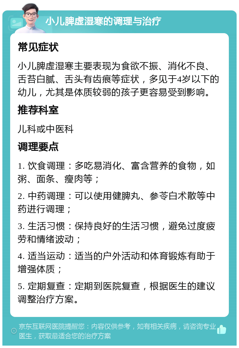 小儿脾虚湿寒的调理与治疗 常见症状 小儿脾虚湿寒主要表现为食欲不振、消化不良、舌苔白腻、舌头有齿痕等症状，多见于4岁以下的幼儿，尤其是体质较弱的孩子更容易受到影响。 推荐科室 儿科或中医科 调理要点 1. 饮食调理：多吃易消化、富含营养的食物，如粥、面条、瘦肉等； 2. 中药调理：可以使用健脾丸、参苓白术散等中药进行调理； 3. 生活习惯：保持良好的生活习惯，避免过度疲劳和情绪波动； 4. 适当运动：适当的户外活动和体育锻炼有助于增强体质； 5. 定期复查：定期到医院复查，根据医生的建议调整治疗方案。