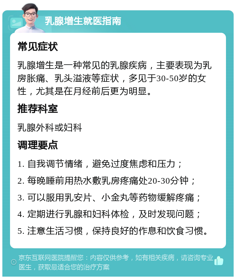 乳腺增生就医指南 常见症状 乳腺增生是一种常见的乳腺疾病，主要表现为乳房胀痛、乳头溢液等症状，多见于30-50岁的女性，尤其是在月经前后更为明显。 推荐科室 乳腺外科或妇科 调理要点 1. 自我调节情绪，避免过度焦虑和压力； 2. 每晚睡前用热水敷乳房疼痛处20-30分钟； 3. 可以服用乳安片、小金丸等药物缓解疼痛； 4. 定期进行乳腺和妇科体检，及时发现问题； 5. 注意生活习惯，保持良好的作息和饮食习惯。