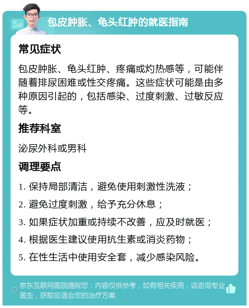 包皮肿胀、龟头红肿的就医指南 常见症状 包皮肿胀、龟头红肿、疼痛或灼热感等，可能伴随着排尿困难或性交疼痛。这些症状可能是由多种原因引起的，包括感染、过度刺激、过敏反应等。 推荐科室 泌尿外科或男科 调理要点 1. 保持局部清洁，避免使用刺激性洗液； 2. 避免过度刺激，给予充分休息； 3. 如果症状加重或持续不改善，应及时就医； 4. 根据医生建议使用抗生素或消炎药物； 5. 在性生活中使用安全套，减少感染风险。