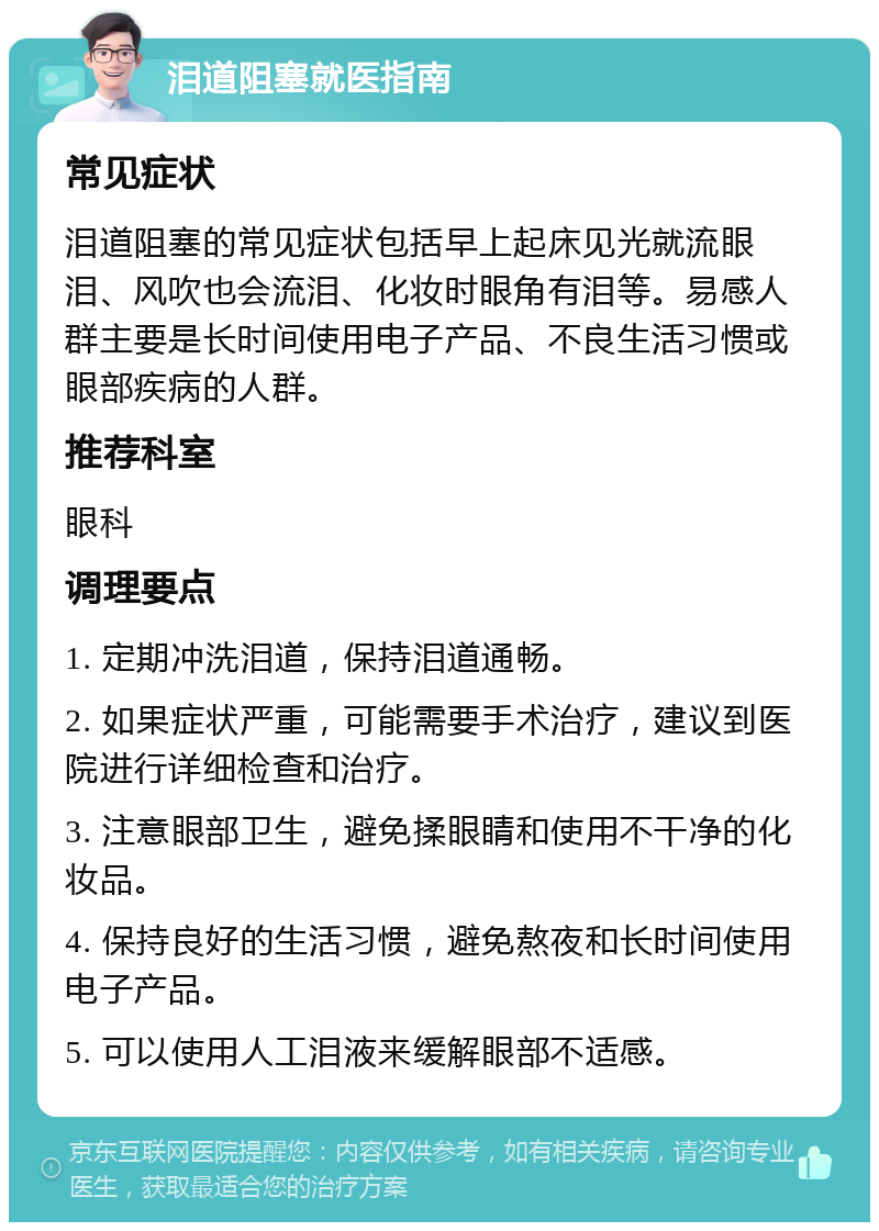 泪道阻塞就医指南 常见症状 泪道阻塞的常见症状包括早上起床见光就流眼泪、风吹也会流泪、化妆时眼角有泪等。易感人群主要是长时间使用电子产品、不良生活习惯或眼部疾病的人群。 推荐科室 眼科 调理要点 1. 定期冲洗泪道，保持泪道通畅。 2. 如果症状严重，可能需要手术治疗，建议到医院进行详细检查和治疗。 3. 注意眼部卫生，避免揉眼睛和使用不干净的化妆品。 4. 保持良好的生活习惯，避免熬夜和长时间使用电子产品。 5. 可以使用人工泪液来缓解眼部不适感。