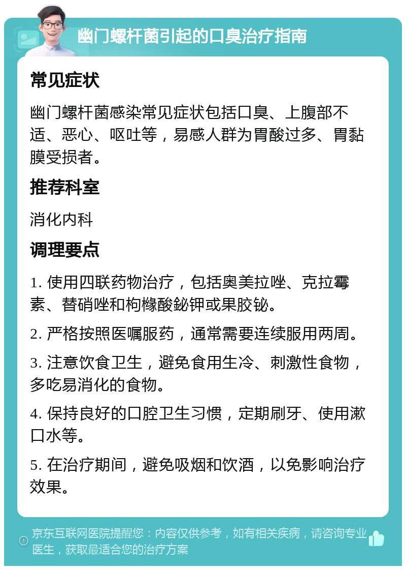 幽门螺杆菌引起的口臭治疗指南 常见症状 幽门螺杆菌感染常见症状包括口臭、上腹部不适、恶心、呕吐等，易感人群为胃酸过多、胃黏膜受损者。 推荐科室 消化内科 调理要点 1. 使用四联药物治疗，包括奥美拉唑、克拉霉素、替硝唑和枸橼酸鉍钾或果胶铋。 2. 严格按照医嘱服药，通常需要连续服用两周。 3. 注意饮食卫生，避免食用生冷、刺激性食物，多吃易消化的食物。 4. 保持良好的口腔卫生习惯，定期刷牙、使用漱口水等。 5. 在治疗期间，避免吸烟和饮酒，以免影响治疗效果。