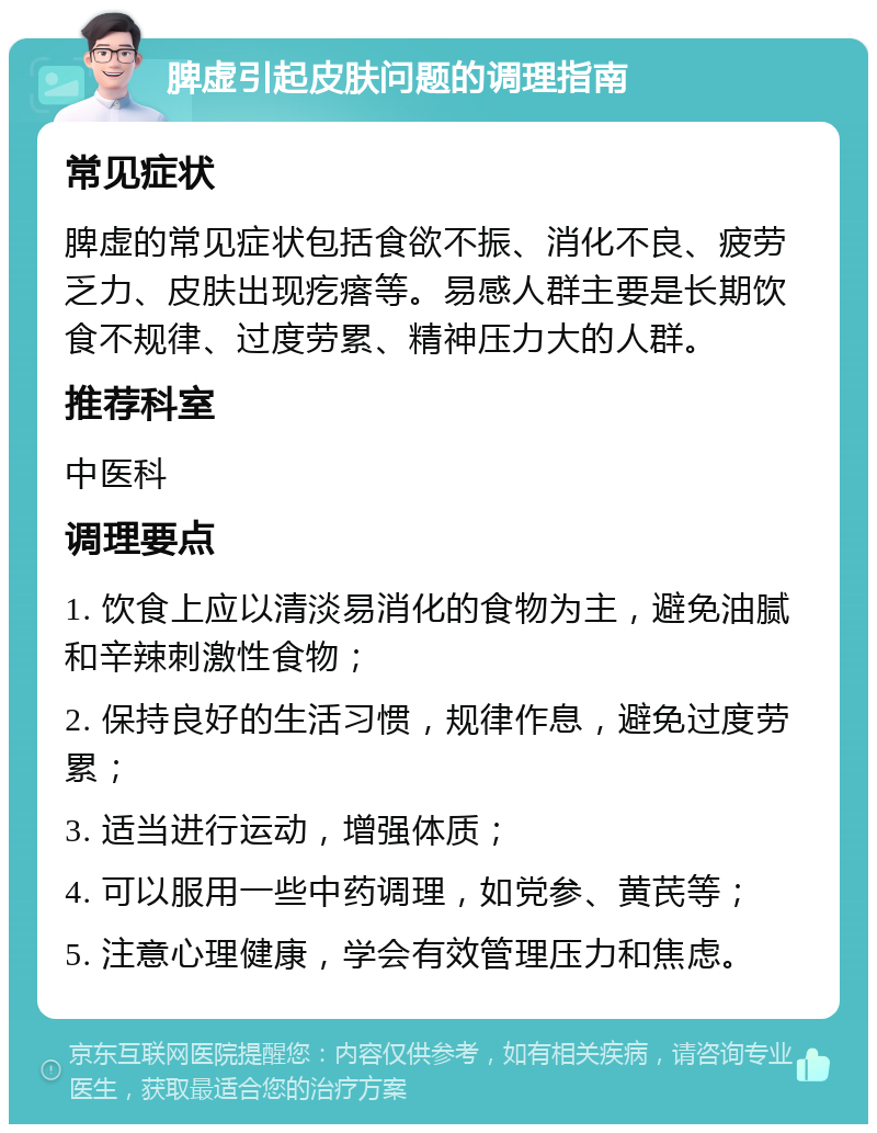 脾虚引起皮肤问题的调理指南 常见症状 脾虚的常见症状包括食欲不振、消化不良、疲劳乏力、皮肤出现疙瘩等。易感人群主要是长期饮食不规律、过度劳累、精神压力大的人群。 推荐科室 中医科 调理要点 1. 饮食上应以清淡易消化的食物为主，避免油腻和辛辣刺激性食物； 2. 保持良好的生活习惯，规律作息，避免过度劳累； 3. 适当进行运动，增强体质； 4. 可以服用一些中药调理，如党参、黄芪等； 5. 注意心理健康，学会有效管理压力和焦虑。