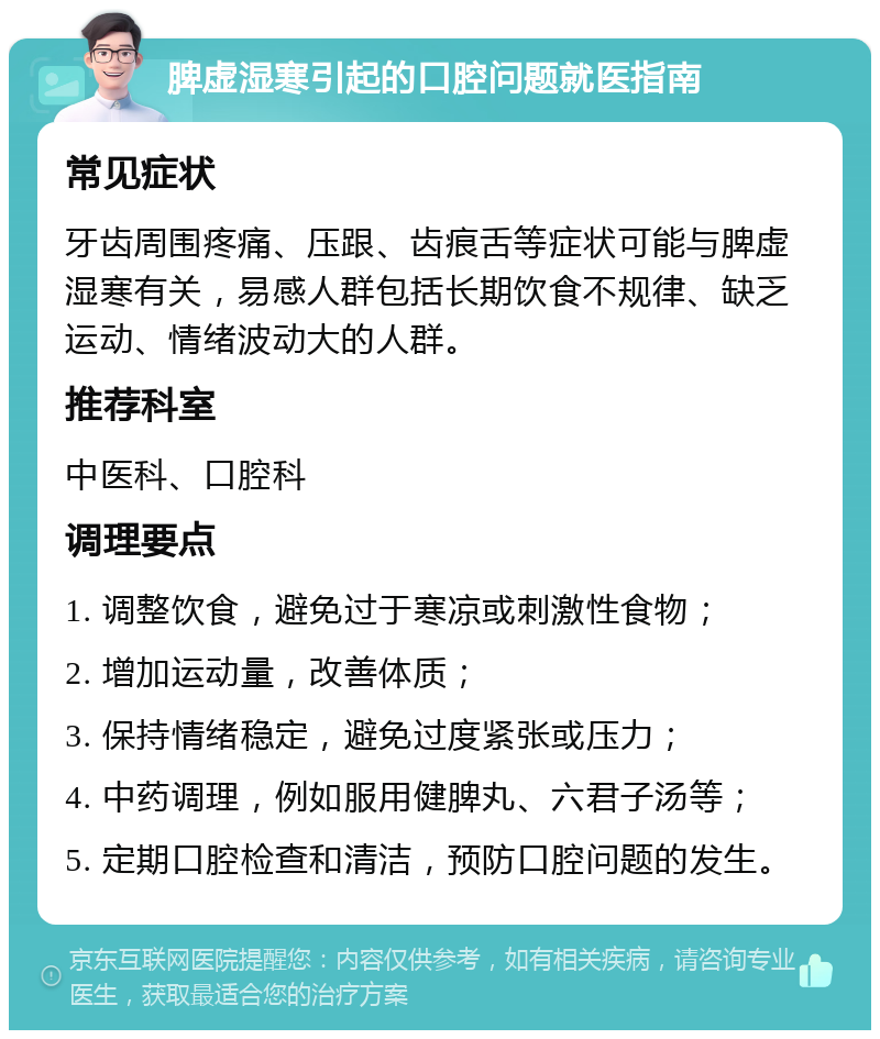 脾虚湿寒引起的口腔问题就医指南 常见症状 牙齿周围疼痛、压跟、齿痕舌等症状可能与脾虚湿寒有关，易感人群包括长期饮食不规律、缺乏运动、情绪波动大的人群。 推荐科室 中医科、口腔科 调理要点 1. 调整饮食，避免过于寒凉或刺激性食物； 2. 增加运动量，改善体质； 3. 保持情绪稳定，避免过度紧张或压力； 4. 中药调理，例如服用健脾丸、六君子汤等； 5. 定期口腔检查和清洁，预防口腔问题的发生。