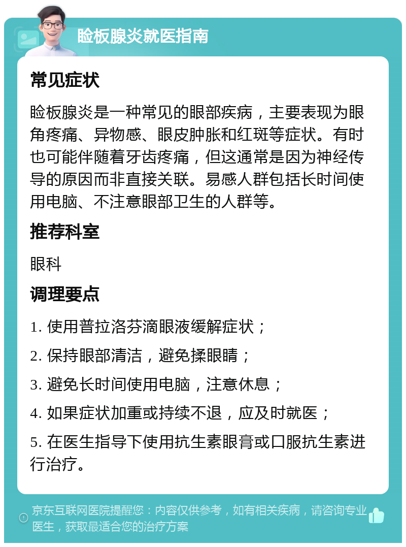 睑板腺炎就医指南 常见症状 睑板腺炎是一种常见的眼部疾病，主要表现为眼角疼痛、异物感、眼皮肿胀和红斑等症状。有时也可能伴随着牙齿疼痛，但这通常是因为神经传导的原因而非直接关联。易感人群包括长时间使用电脑、不注意眼部卫生的人群等。 推荐科室 眼科 调理要点 1. 使用普拉洛芬滴眼液缓解症状； 2. 保持眼部清洁，避免揉眼睛； 3. 避免长时间使用电脑，注意休息； 4. 如果症状加重或持续不退，应及时就医； 5. 在医生指导下使用抗生素眼膏或口服抗生素进行治疗。