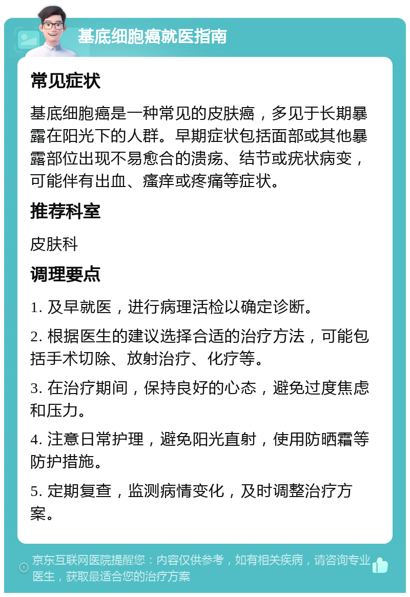 基底细胞癌就医指南 常见症状 基底细胞癌是一种常见的皮肤癌，多见于长期暴露在阳光下的人群。早期症状包括面部或其他暴露部位出现不易愈合的溃疡、结节或疣状病变，可能伴有出血、瘙痒或疼痛等症状。 推荐科室 皮肤科 调理要点 1. 及早就医，进行病理活检以确定诊断。 2. 根据医生的建议选择合适的治疗方法，可能包括手术切除、放射治疗、化疗等。 3. 在治疗期间，保持良好的心态，避免过度焦虑和压力。 4. 注意日常护理，避免阳光直射，使用防晒霜等防护措施。 5. 定期复查，监测病情变化，及时调整治疗方案。