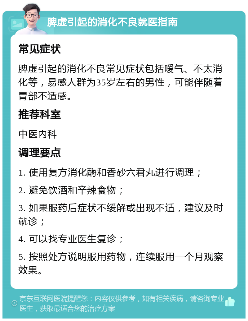 脾虚引起的消化不良就医指南 常见症状 脾虚引起的消化不良常见症状包括嗳气、不太消化等，易感人群为35岁左右的男性，可能伴随着胃部不适感。 推荐科室 中医内科 调理要点 1. 使用复方消化酶和香砂六君丸进行调理； 2. 避免饮酒和辛辣食物； 3. 如果服药后症状不缓解或出现不适，建议及时就诊； 4. 可以找专业医生复诊； 5. 按照处方说明服用药物，连续服用一个月观察效果。