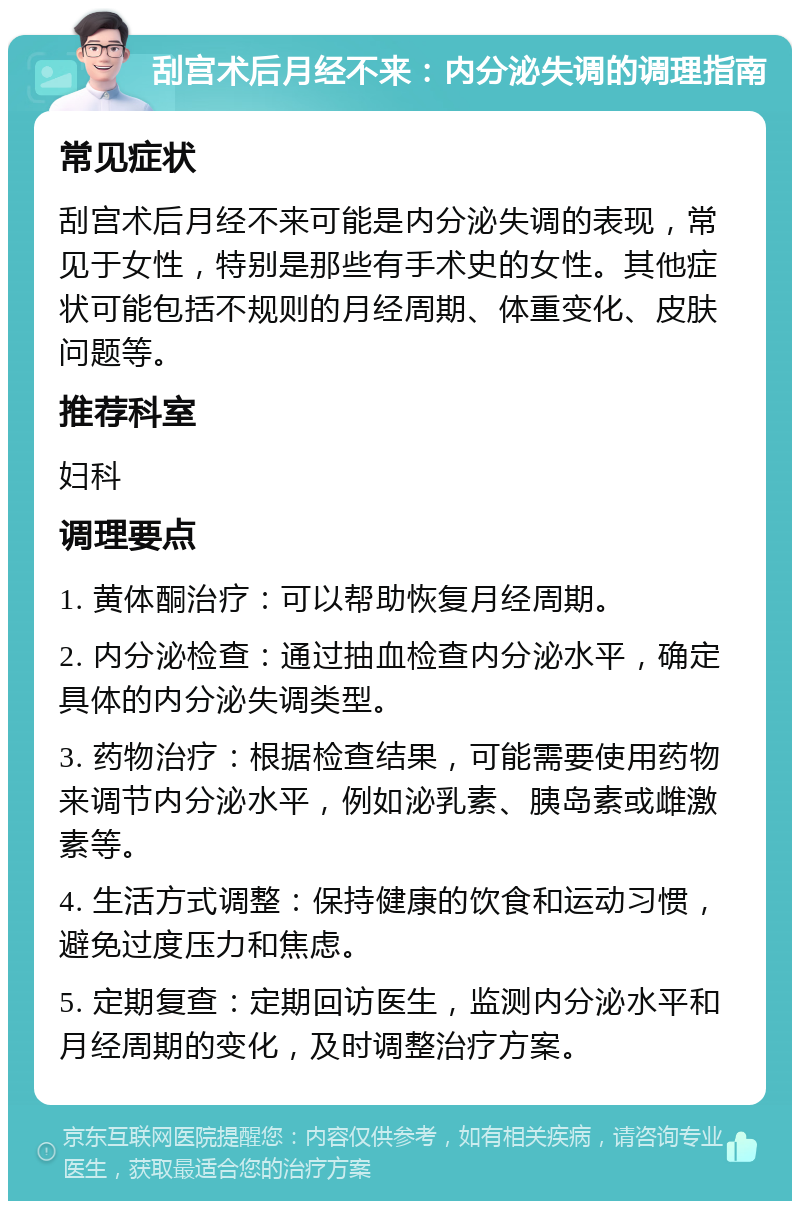 刮宫术后月经不来：内分泌失调的调理指南 常见症状 刮宫术后月经不来可能是内分泌失调的表现，常见于女性，特别是那些有手术史的女性。其他症状可能包括不规则的月经周期、体重变化、皮肤问题等。 推荐科室 妇科 调理要点 1. 黄体酮治疗：可以帮助恢复月经周期。 2. 内分泌检查：通过抽血检查内分泌水平，确定具体的内分泌失调类型。 3. 药物治疗：根据检查结果，可能需要使用药物来调节内分泌水平，例如泌乳素、胰岛素或雌激素等。 4. 生活方式调整：保持健康的饮食和运动习惯，避免过度压力和焦虑。 5. 定期复查：定期回访医生，监测内分泌水平和月经周期的变化，及时调整治疗方案。