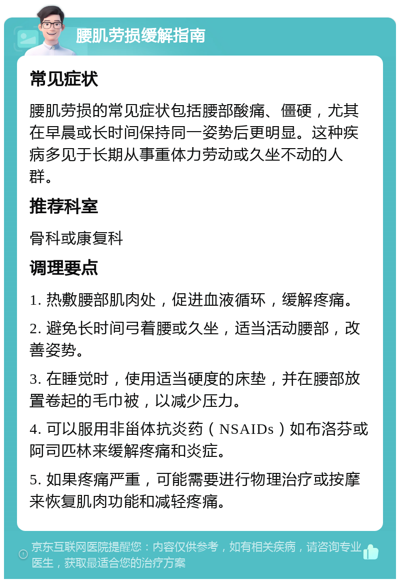 腰肌劳损缓解指南 常见症状 腰肌劳损的常见症状包括腰部酸痛、僵硬，尤其在早晨或长时间保持同一姿势后更明显。这种疾病多见于长期从事重体力劳动或久坐不动的人群。 推荐科室 骨科或康复科 调理要点 1. 热敷腰部肌肉处，促进血液循环，缓解疼痛。 2. 避免长时间弓着腰或久坐，适当活动腰部，改善姿势。 3. 在睡觉时，使用适当硬度的床垫，并在腰部放置卷起的毛巾被，以减少压力。 4. 可以服用非甾体抗炎药（NSAIDs）如布洛芬或阿司匹林来缓解疼痛和炎症。 5. 如果疼痛严重，可能需要进行物理治疗或按摩来恢复肌肉功能和减轻疼痛。