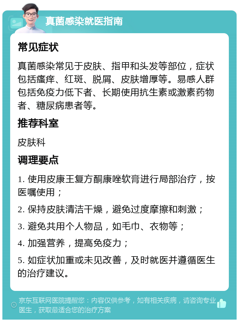 真菌感染就医指南 常见症状 真菌感染常见于皮肤、指甲和头发等部位，症状包括瘙痒、红斑、脱屑、皮肤增厚等。易感人群包括免疫力低下者、长期使用抗生素或激素药物者、糖尿病患者等。 推荐科室 皮肤科 调理要点 1. 使用皮康王复方酮康唑软膏进行局部治疗，按医嘱使用； 2. 保持皮肤清洁干燥，避免过度摩擦和刺激； 3. 避免共用个人物品，如毛巾、衣物等； 4. 加强营养，提高免疫力； 5. 如症状加重或未见改善，及时就医并遵循医生的治疗建议。