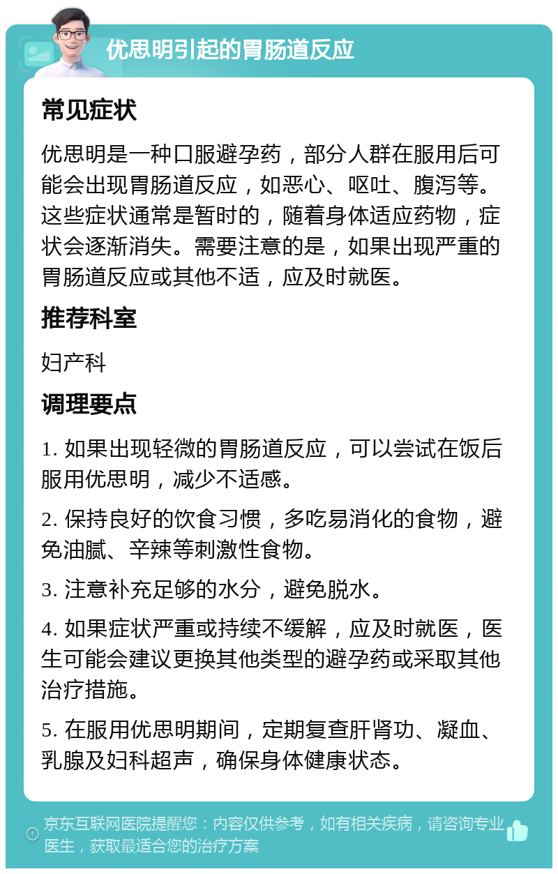 优思明引起的胃肠道反应 常见症状 优思明是一种口服避孕药，部分人群在服用后可能会出现胃肠道反应，如恶心、呕吐、腹泻等。这些症状通常是暂时的，随着身体适应药物，症状会逐渐消失。需要注意的是，如果出现严重的胃肠道反应或其他不适，应及时就医。 推荐科室 妇产科 调理要点 1. 如果出现轻微的胃肠道反应，可以尝试在饭后服用优思明，减少不适感。 2. 保持良好的饮食习惯，多吃易消化的食物，避免油腻、辛辣等刺激性食物。 3. 注意补充足够的水分，避免脱水。 4. 如果症状严重或持续不缓解，应及时就医，医生可能会建议更换其他类型的避孕药或采取其他治疗措施。 5. 在服用优思明期间，定期复查肝肾功、凝血、乳腺及妇科超声，确保身体健康状态。