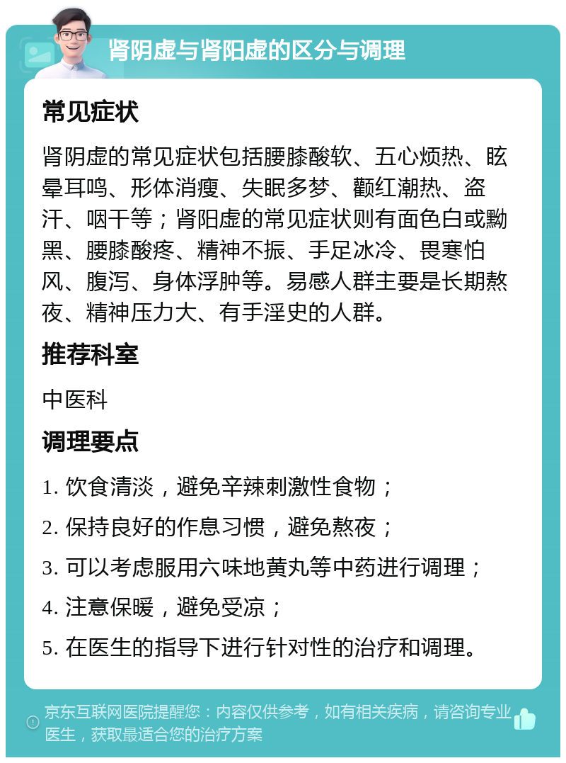 肾阴虚与肾阳虚的区分与调理 常见症状 肾阴虚的常见症状包括腰膝酸软、五心烦热、眩晕耳鸣、形体消瘦、失眠多梦、颧红潮热、盗汗、咽干等；肾阳虚的常见症状则有面色白或黝黑、腰膝酸疼、精神不振、手足冰冷、畏寒怕风、腹泻、身体浮肿等。易感人群主要是长期熬夜、精神压力大、有手淫史的人群。 推荐科室 中医科 调理要点 1. 饮食清淡，避免辛辣刺激性食物； 2. 保持良好的作息习惯，避免熬夜； 3. 可以考虑服用六味地黄丸等中药进行调理； 4. 注意保暖，避免受凉； 5. 在医生的指导下进行针对性的治疗和调理。