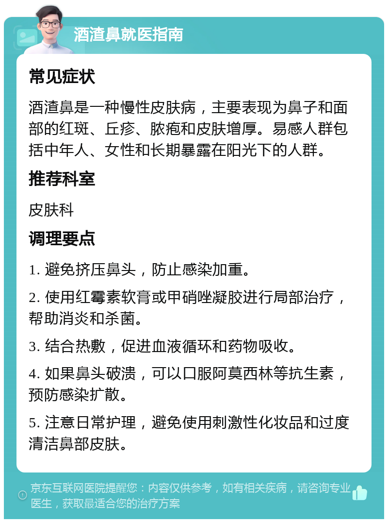 酒渣鼻就医指南 常见症状 酒渣鼻是一种慢性皮肤病，主要表现为鼻子和面部的红斑、丘疹、脓疱和皮肤增厚。易感人群包括中年人、女性和长期暴露在阳光下的人群。 推荐科室 皮肤科 调理要点 1. 避免挤压鼻头，防止感染加重。 2. 使用红霉素软膏或甲硝唑凝胶进行局部治疗，帮助消炎和杀菌。 3. 结合热敷，促进血液循环和药物吸收。 4. 如果鼻头破溃，可以口服阿莫西林等抗生素，预防感染扩散。 5. 注意日常护理，避免使用刺激性化妆品和过度清洁鼻部皮肤。