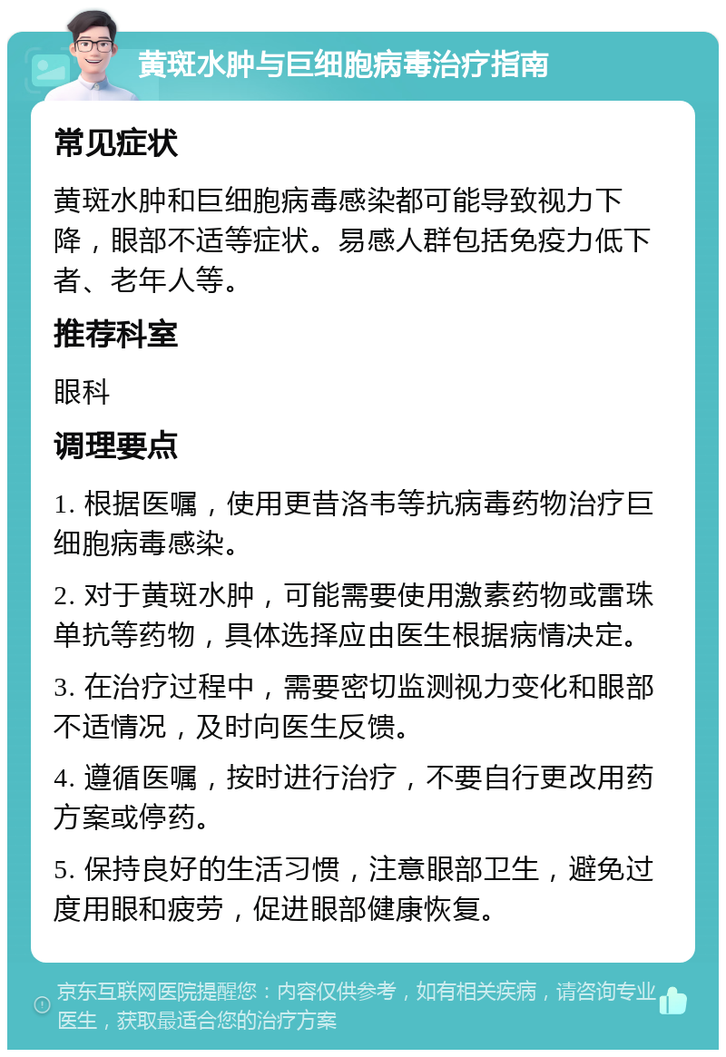 黄斑水肿与巨细胞病毒治疗指南 常见症状 黄斑水肿和巨细胞病毒感染都可能导致视力下降，眼部不适等症状。易感人群包括免疫力低下者、老年人等。 推荐科室 眼科 调理要点 1. 根据医嘱，使用更昔洛韦等抗病毒药物治疗巨细胞病毒感染。 2. 对于黄斑水肿，可能需要使用激素药物或雷珠单抗等药物，具体选择应由医生根据病情决定。 3. 在治疗过程中，需要密切监测视力变化和眼部不适情况，及时向医生反馈。 4. 遵循医嘱，按时进行治疗，不要自行更改用药方案或停药。 5. 保持良好的生活习惯，注意眼部卫生，避免过度用眼和疲劳，促进眼部健康恢复。