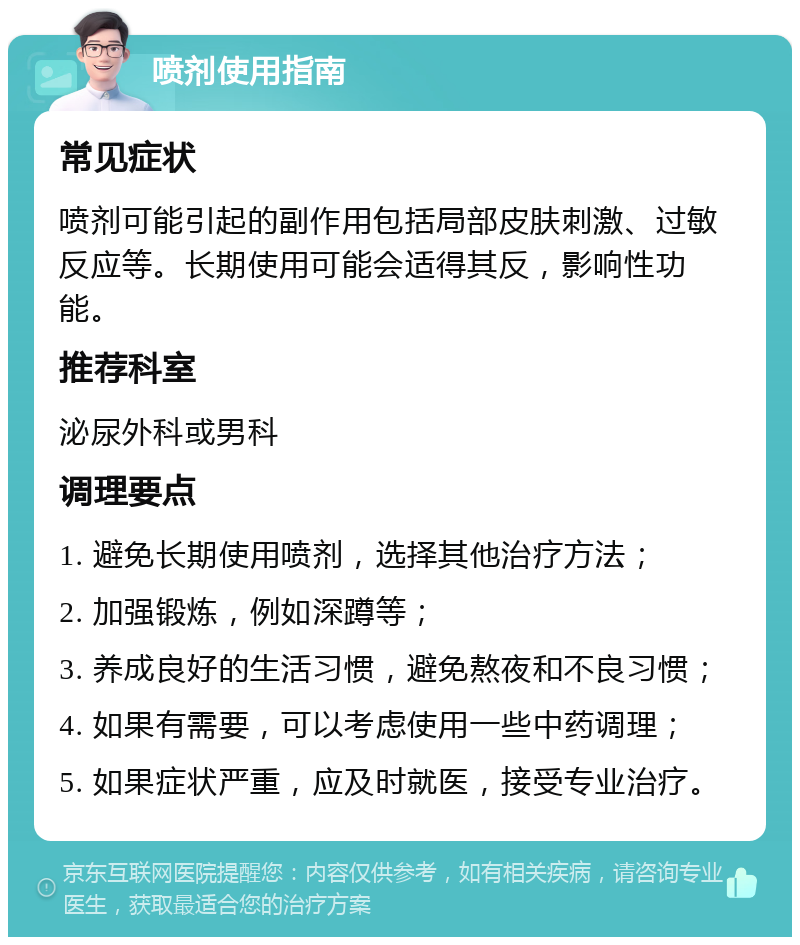 喷剂使用指南 常见症状 喷剂可能引起的副作用包括局部皮肤刺激、过敏反应等。长期使用可能会适得其反，影响性功能。 推荐科室 泌尿外科或男科 调理要点 1. 避免长期使用喷剂，选择其他治疗方法； 2. 加强锻炼，例如深蹲等； 3. 养成良好的生活习惯，避免熬夜和不良习惯； 4. 如果有需要，可以考虑使用一些中药调理； 5. 如果症状严重，应及时就医，接受专业治疗。