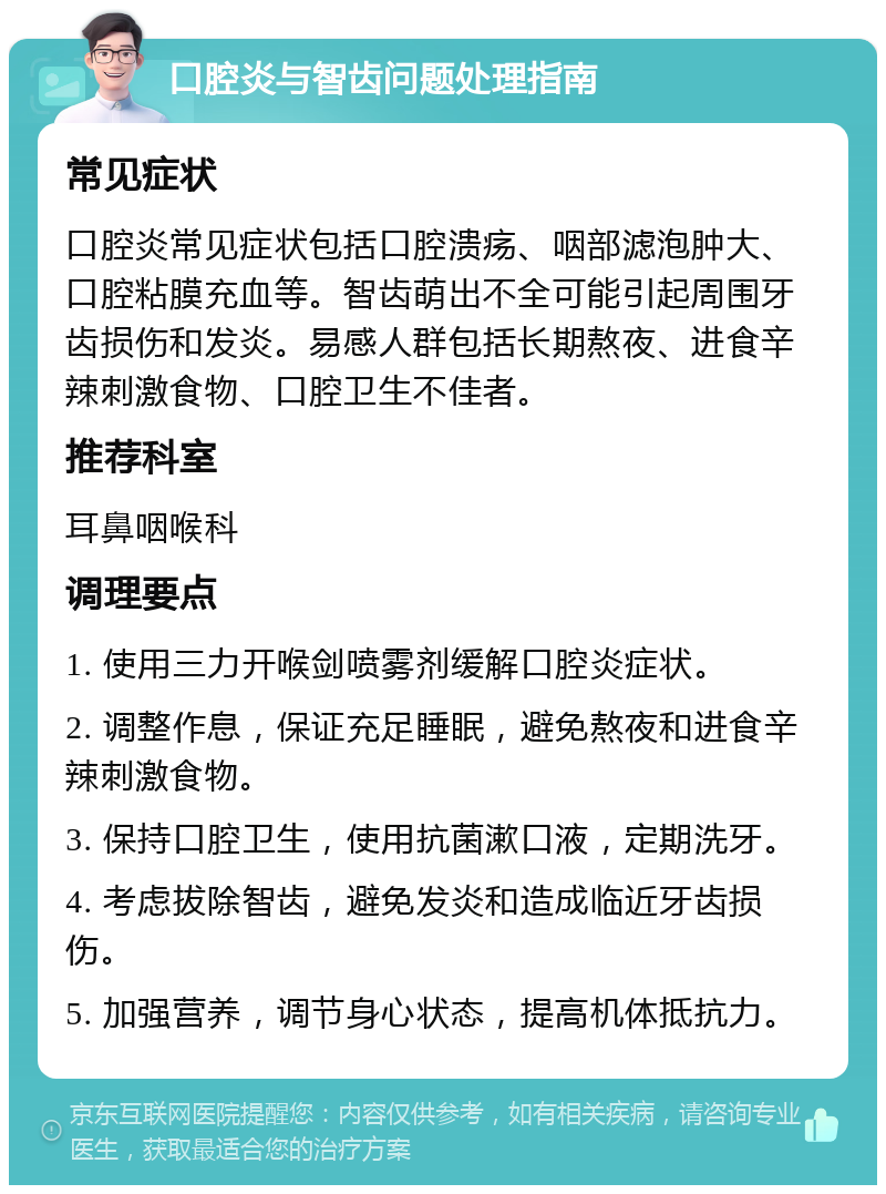 口腔炎与智齿问题处理指南 常见症状 口腔炎常见症状包括口腔溃疡、咽部滤泡肿大、口腔粘膜充血等。智齿萌出不全可能引起周围牙齿损伤和发炎。易感人群包括长期熬夜、进食辛辣刺激食物、口腔卫生不佳者。 推荐科室 耳鼻咽喉科 调理要点 1. 使用三力开喉剑喷雾剂缓解口腔炎症状。 2. 调整作息，保证充足睡眠，避免熬夜和进食辛辣刺激食物。 3. 保持口腔卫生，使用抗菌漱口液，定期洗牙。 4. 考虑拔除智齿，避免发炎和造成临近牙齿损伤。 5. 加强营养，调节身心状态，提高机体抵抗力。