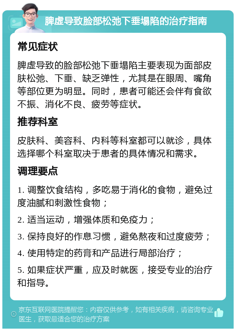 脾虚导致脸部松弛下垂塌陷的治疗指南 常见症状 脾虚导致的脸部松弛下垂塌陷主要表现为面部皮肤松弛、下垂、缺乏弹性，尤其是在眼周、嘴角等部位更为明显。同时，患者可能还会伴有食欲不振、消化不良、疲劳等症状。 推荐科室 皮肤科、美容科、内科等科室都可以就诊，具体选择哪个科室取决于患者的具体情况和需求。 调理要点 1. 调整饮食结构，多吃易于消化的食物，避免过度油腻和刺激性食物； 2. 适当运动，增强体质和免疫力； 3. 保持良好的作息习惯，避免熬夜和过度疲劳； 4. 使用特定的药膏和产品进行局部治疗； 5. 如果症状严重，应及时就医，接受专业的治疗和指导。