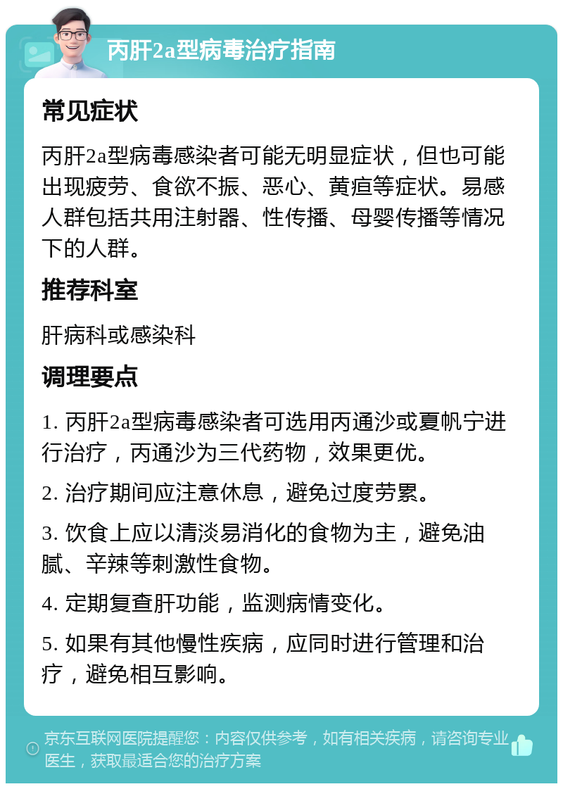 丙肝2a型病毒治疗指南 常见症状 丙肝2a型病毒感染者可能无明显症状，但也可能出现疲劳、食欲不振、恶心、黄疸等症状。易感人群包括共用注射器、性传播、母婴传播等情况下的人群。 推荐科室 肝病科或感染科 调理要点 1. 丙肝2a型病毒感染者可选用丙通沙或夏帆宁进行治疗，丙通沙为三代药物，效果更优。 2. 治疗期间应注意休息，避免过度劳累。 3. 饮食上应以清淡易消化的食物为主，避免油腻、辛辣等刺激性食物。 4. 定期复查肝功能，监测病情变化。 5. 如果有其他慢性疾病，应同时进行管理和治疗，避免相互影响。