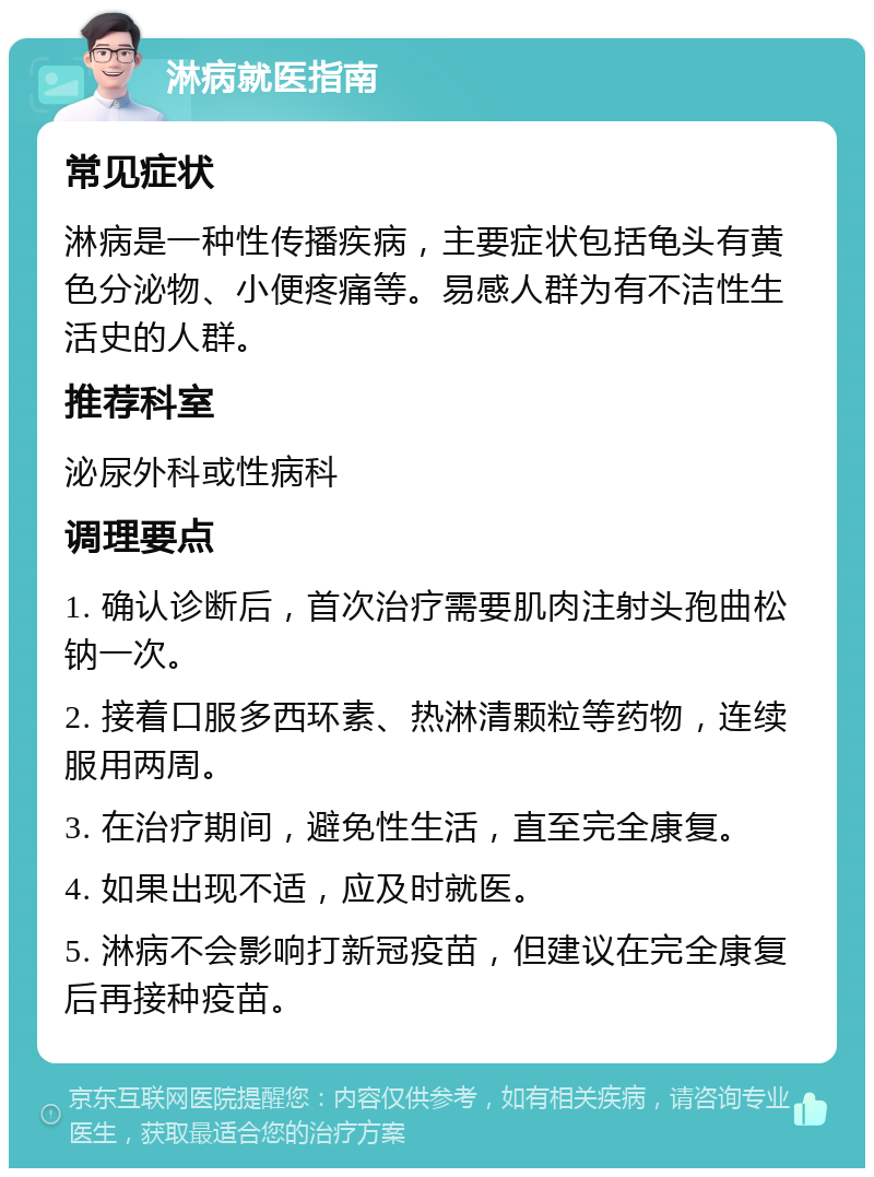 淋病就医指南 常见症状 淋病是一种性传播疾病，主要症状包括龟头有黄色分泌物、小便疼痛等。易感人群为有不洁性生活史的人群。 推荐科室 泌尿外科或性病科 调理要点 1. 确认诊断后，首次治疗需要肌肉注射头孢曲松钠一次。 2. 接着口服多西环素、热淋清颗粒等药物，连续服用两周。 3. 在治疗期间，避免性生活，直至完全康复。 4. 如果出现不适，应及时就医。 5. 淋病不会影响打新冠疫苗，但建议在完全康复后再接种疫苗。