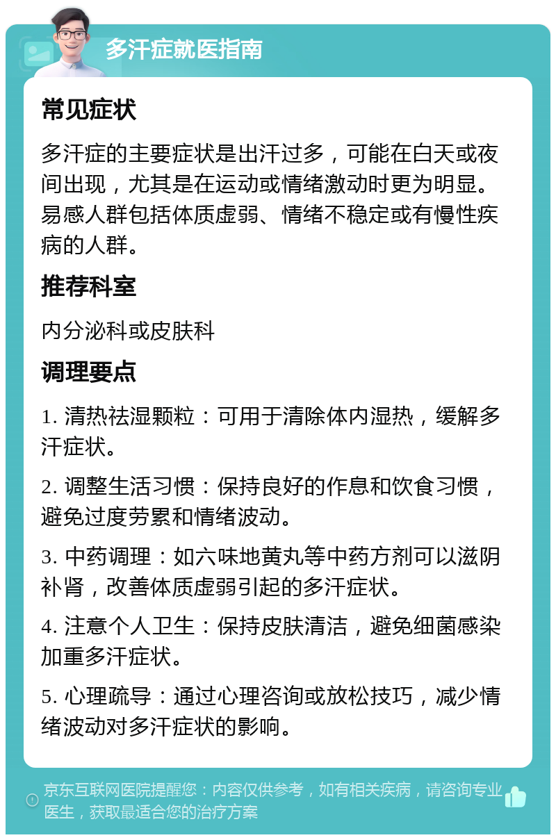 多汗症就医指南 常见症状 多汗症的主要症状是出汗过多，可能在白天或夜间出现，尤其是在运动或情绪激动时更为明显。易感人群包括体质虚弱、情绪不稳定或有慢性疾病的人群。 推荐科室 内分泌科或皮肤科 调理要点 1. 清热祛湿颗粒：可用于清除体内湿热，缓解多汗症状。 2. 调整生活习惯：保持良好的作息和饮食习惯，避免过度劳累和情绪波动。 3. 中药调理：如六味地黄丸等中药方剂可以滋阴补肾，改善体质虚弱引起的多汗症状。 4. 注意个人卫生：保持皮肤清洁，避免细菌感染加重多汗症状。 5. 心理疏导：通过心理咨询或放松技巧，减少情绪波动对多汗症状的影响。