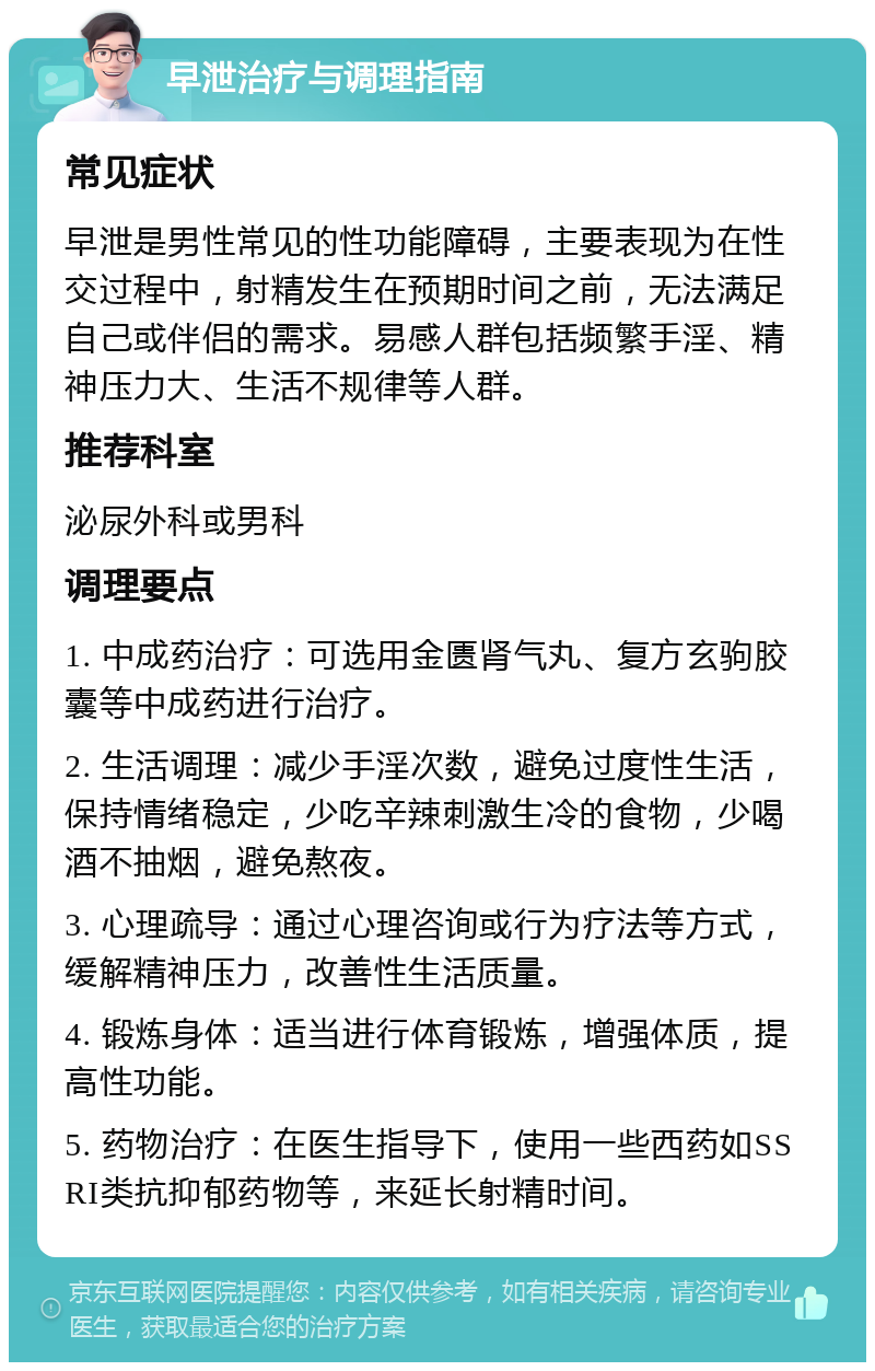 早泄治疗与调理指南 常见症状 早泄是男性常见的性功能障碍，主要表现为在性交过程中，射精发生在预期时间之前，无法满足自己或伴侣的需求。易感人群包括频繁手淫、精神压力大、生活不规律等人群。 推荐科室 泌尿外科或男科 调理要点 1. 中成药治疗：可选用金匮肾气丸、复方玄驹胶囊等中成药进行治疗。 2. 生活调理：减少手淫次数，避免过度性生活，保持情绪稳定，少吃辛辣刺激生冷的食物，少喝酒不抽烟，避免熬夜。 3. 心理疏导：通过心理咨询或行为疗法等方式，缓解精神压力，改善性生活质量。 4. 锻炼身体：适当进行体育锻炼，增强体质，提高性功能。 5. 药物治疗：在医生指导下，使用一些西药如SSRI类抗抑郁药物等，来延长射精时间。